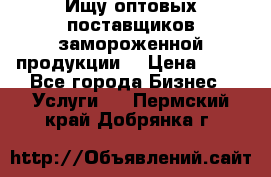 Ищу оптовых поставщиков замороженной продукции. › Цена ­ 10 - Все города Бизнес » Услуги   . Пермский край,Добрянка г.